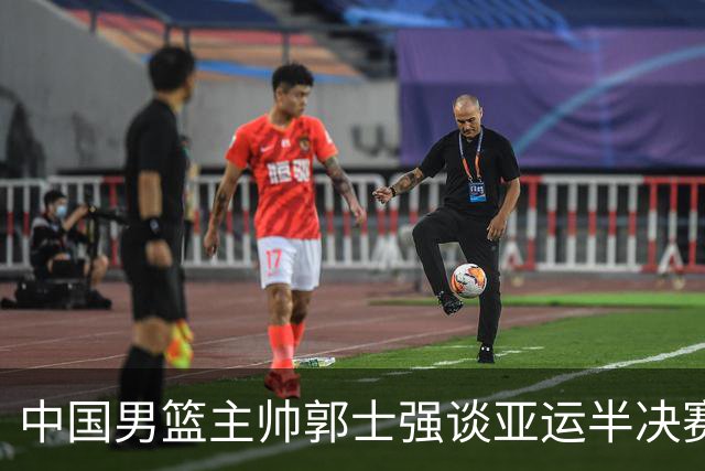 中国男篮主帅郭士强谈亚运半决赛:对抗日本无须动员&肯定血战到底